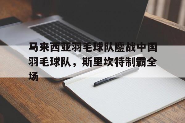 马来西亚羽毛球队鏖战中国羽毛球队,斯里坎特制霸全场的简单介绍 马来西亚羽毛球队鏖战中国羽毛球队,斯里坎特制霸全场的简单介绍